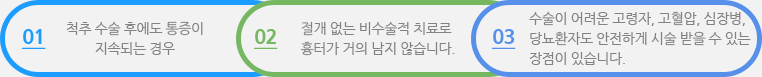 01 척추 수술 후에도 통증이 지속되는 경우 02 절개 없는 비수술적 치료로 흉터가 거의 남지 않습니다. 03 수술이 어려운 고령자, 고혈압,시맞ㅇ병,당뇨환자도 안전하게 시술 받을 수 있는 장점이 있습니다.